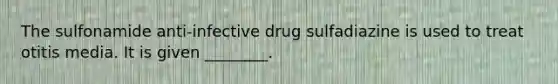 The sulfonamide anti-infective drug sulfadiazine is used to treat otitis media. It is given ________.