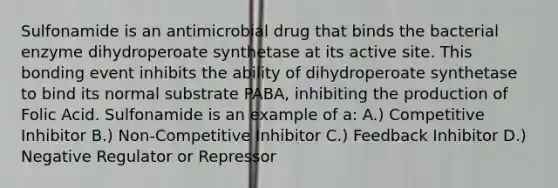 Sulfonamide is an antimicrobial drug that binds the bacterial enzyme dihydroperoate synthetase at its active site. This bonding event inhibits the ability of dihydroperoate synthetase to bind its normal substrate PABA, inhibiting the production of Folic Acid. Sulfonamide is an example of a: A.) Competitive Inhibitor B.) Non-Competitive Inhibitor C.) Feedback Inhibitor D.) Negative Regulator or Repressor