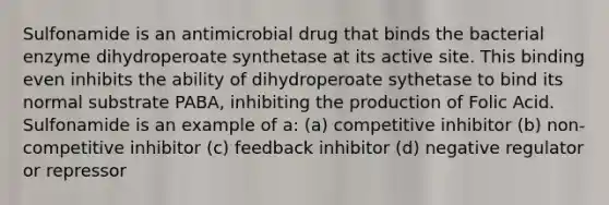 Sulfonamide is an antimicrobial drug that binds the bacterial enzyme dihydroperoate synthetase at its active site. This binding even inhibits the ability of dihydroperoate sythetase to bind its normal substrate PABA, inhibiting the production of Folic Acid. Sulfonamide is an example of a: (a) competitive inhibitor (b) non-competitive inhibitor (c) feedback inhibitor (d) negative regulator or repressor