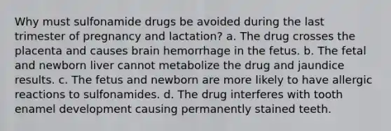 Why must sulfonamide drugs be avoided during the last trimester of pregnancy and lactation? a. The drug crosses the placenta and causes brain hemorrhage in the fetus. b. The fetal and newborn liver cannot metabolize the drug and jaundice results. c. The fetus and newborn are more likely to have allergic reactions to sulfonamides. d. The drug interferes with tooth enamel development causing permanently stained teeth.