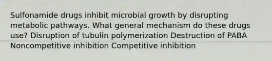 Sulfonamide drugs inhibit microbial growth by disrupting metabolic pathways. What general mechanism do these drugs use? Disruption of tubulin polymerization Destruction of PABA Noncompetitive inhibition Competitive inhibition