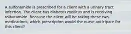 A sulfonamide is prescribed for a client with a urinary tract infection. The client has diabetes mellitus and is receiving tolbutamide. Because the client will be taking these two medications, which prescription would the nurse anticipate for this client?