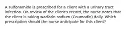 A sulfonamide is prescribed for a client with a urinary tract infection. On review of the client's record, the nurse notes that the client is taking warfarin sodium (Coumadin) daily. Which prescription should the nurse anticipate for this client?