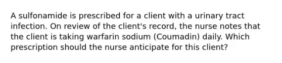 A sulfonamide is prescribed for a client with a urinary tract infection. On review of the client's record, the nurse notes that the client is taking warfarin sodium (Coumadin) daily. Which prescription should the nurse anticipate for this client?