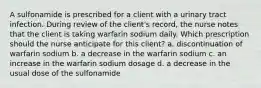 A sulfonamide is prescribed for a client with a urinary tract infection. During review of the client's record, the nurse notes that the client is taking warfarin sodium daily. Which prescription should the nurse anticipate for this client? a. discontinuation of warfarin sodium b. a decrease in the warfarin sodium c. an increase in the warfarin sodium dosage d. a decrease in the usual dose of the sulfonamide