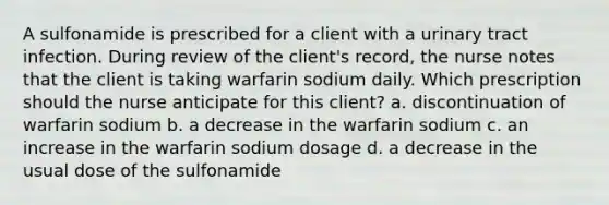 A sulfonamide is prescribed for a client with a urinary tract infection. During review of the client's record, the nurse notes that the client is taking warfarin sodium daily. Which prescription should the nurse anticipate for this client? a. discontinuation of warfarin sodium b. a decrease in the warfarin sodium c. an increase in the warfarin sodium dosage d. a decrease in the usual dose of the sulfonamide