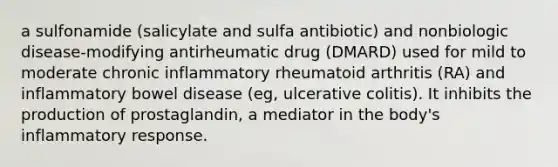 a sulfonamide (salicylate and sulfa antibiotic) and nonbiologic disease-modifying antirheumatic drug (DMARD) used for mild to moderate chronic inflammatory rheumatoid arthritis (RA) and inflammatory bowel disease (eg, ulcerative colitis). It inhibits the production of prostaglandin, a mediator in the body's inflammatory response.