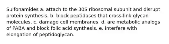 Sulfonamides a. attach to the 30S ribosomal subunit and disrupt protein synthesis. b. block peptidases that cross-link glycan molecules. c. damage cell membranes. d. are metabolic analogs of PABA and block folic acid synthesis. e. interfere with elongation of peptidoglycan.