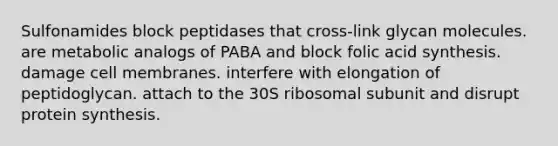 Sulfonamides block peptidases that cross-link glycan molecules. are metabolic analogs of PABA and block folic acid synthesis. damage cell membranes. interfere with elongation of peptidoglycan. attach to the 30S ribosomal subunit and disrupt protein synthesis.