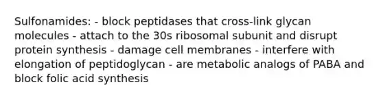 Sulfonamides: - block peptidases that cross-link glycan molecules - attach to the 30s ribosomal subunit and disrupt protein synthesis - damage cell membranes - interfere with elongation of peptidoglycan - are metabolic analogs of PABA and block folic acid synthesis