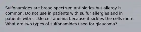 Sulfonamides are broad spectrum antibiotics but allergy is common. Do not use in patients with sulfur allergies and in patients with sickle cell anemia because it sickles the cells more. What are two types of sulfonamides used for glaucoma?