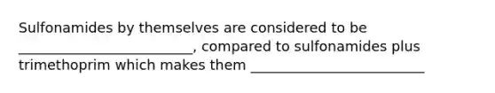 Sulfonamides by themselves are considered to be _________________________, compared to sulfonamides plus trimethoprim which makes them _________________________