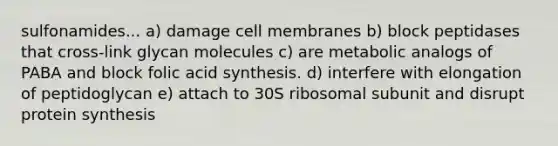 sulfonamides... a) damage cell membranes b) block peptidases that cross-link glycan molecules c) are metabolic analogs of PABA and block folic acid synthesis. d) interfere with elongation of peptidoglycan e) attach to 30S ribosomal subunit and disrupt protein synthesis