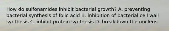 How do sulfonamides inhibit bacterial growth? A. preventing bacterial synthesis of folic acid B. inhibition of bacterial cell wall synthesis C. inhibit <a href='https://www.questionai.com/knowledge/kVyphSdCnD-protein-synthesis' class='anchor-knowledge'>protein synthesis</a> D. breakdown the nucleus