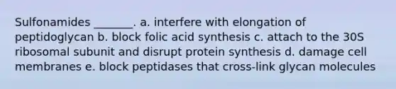 Sulfonamides _______. a. interfere with elongation of peptidoglycan b. block folic acid synthesis c. attach to the 30S ribosomal subunit and disrupt protein synthesis d. damage cell membranes e. block peptidases that cross-link glycan molecules