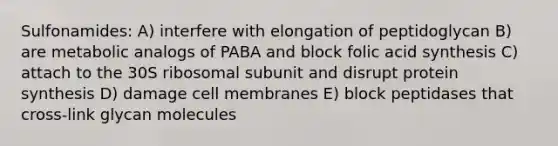 Sulfonamides: A) interfere with elongation of peptidoglycan B) are metabolic analogs of PABA and block folic acid synthesis C) attach to the 30S ribosomal subunit and disrupt <a href='https://www.questionai.com/knowledge/kVyphSdCnD-protein-synthesis' class='anchor-knowledge'>protein synthesis</a> D) damage cell membranes E) block peptidases that cross-link glycan molecules