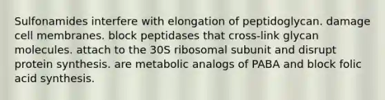 Sulfonamides interfere with elongation of peptidoglycan. damage cell membranes. block peptidases that cross-link glycan molecules. attach to the 30S ribosomal subunit and disrupt protein synthesis. are metabolic analogs of PABA and block folic acid synthesis.