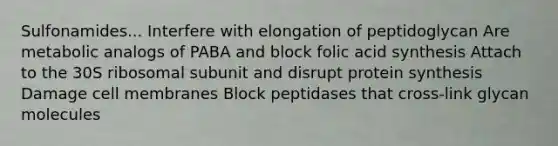 Sulfonamides... Interfere with elongation of peptidoglycan Are metabolic analogs of PABA and block folic acid synthesis Attach to the 30S ribosomal subunit and disrupt protein synthesis Damage cell membranes Block peptidases that cross-link glycan molecules