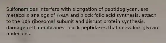 Sulfonamides interfere with elongation of peptidoglycan. are metabolic analogs of PABA and block folic acid synthesis. attach to the 30S ribosomal subunit and disrupt protein synthesis. damage cell membranes. block peptidases that cross-link glycan molecules.