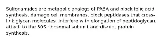 Sulfonamides are metabolic analogs of PABA and block folic acid synthesis. damage cell membranes. block peptidases that cross-link glycan molecules. interfere with elongation of peptidoglycan. attach to the 30S ribosomal subunit and disrupt protein synthesis.