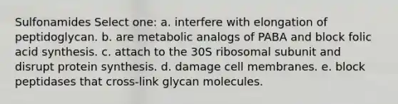 Sulfonamides Select one: a. interfere with elongation of peptidoglycan. b. are metabolic analogs of PABA and block folic acid synthesis. c. attach to the 30S ribosomal subunit and disrupt <a href='https://www.questionai.com/knowledge/kVyphSdCnD-protein-synthesis' class='anchor-knowledge'>protein synthesis</a>. d. damage cell membranes. e. block peptidases that cross-link glycan molecules.