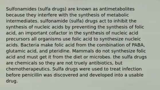 Sulfonamides (sulfa drugs) are known as antimetabolites because they interfere with the synthesis of metabolic intermediates. sulfonamide (sulfa) drugs act to inhibit the synthesis of nucleic acids by preventing the synthesis of folic acid, an important cofactor in the synthesis of nucleic acid precursors all organisms use folic acid to synthesize nucleic acids. Bacteria make folic acid from the combination of PABA, glutamic acid, and pteridine. Mammals do not synthesize folic acid and must get it from the diet or microbes. the sulfa drugs are chemicals so they are not truely antibiotics, but chemotherapeutics. Sulfa drugs were used to treat infection before penicillin was discovered and developed into a usable drug.