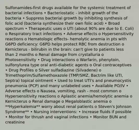 Sulfonamides-first drugs available for the systemic treatment of bacterial infections • Bacteriostatic - inhibit growth of the bacteria • Suppress bacterial growth by inhibiting synthesis of folic acid (bacteria synthesize their own folic acid) • Broad spectrum • Therapeutic uses o UTI (about 90% are due to E. Coli) o Respiratory tract infections • Adverse effects o <a href='https://www.questionai.com/knowledge/kgqY8W7tk7-hypersensitivity-reactions' class='anchor-knowledge'>hypersensitivity reactions</a> o Hematologic effects- hemolytic anemia in pts with G6PD deficiency: G6PD helps protect RBC from destruction o Kernicterus - bilirubin in <a href='https://www.questionai.com/knowledge/kLMtJeqKp6-the-brain' class='anchor-knowledge'>the brain</a>: can't give to patients <a href='https://www.questionai.com/knowledge/k7BtlYpAMX-less-than' class='anchor-knowledge'>less than</a> 2 months o Renal damage from crystalluria o Photosensitivity • Drug interactions o Warfarin, phenytoin, sulfonylurea type oral anti-diabetic agents o Oral contraceptives • Drug Profiles o Silver sulfadiazine (Silvadene) o Trimethoprim/Sulfamethoxazole (TMP/SMZ, Bactrim like UTI, Septra) topical ointment • Used to treat UTI's and pneumocystis pneumonia (PCP) and many unlabeled uses • Available PO/IV • Adverse effects o Nausea, vomiting, rash - most common o Hypersensitivity reactions o Aplastic anemia/hemolytic anemia o Kernicterus o Renal damage o Megaloblastic anemia o **Hyperkalemia** worry about renal patients o Steven's Johnson Syndrome** • Nursing interventions: • Increase fluids if possible • Monitor for thrush and vaginal infections • Monitor BUN and creatinine