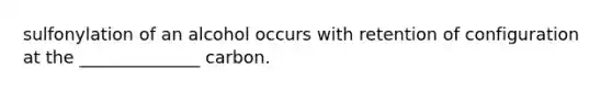 sulfonylation of an alcohol occurs with retention of configuration at the ______________ carbon.