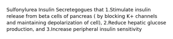 Sulfonylurea Insulin Secretegogues that 1.Stimulate insulin release from beta cells of pancreas ( by blocking K+ channels and maintaining depolarization of cell), 2.Reduce hepatic glucose production, and 3.Increase peripheral insulin sensitivity