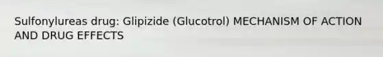 Sulfonylureas drug: Glipizide (Glucotrol) MECHANISM OF ACTION AND DRUG EFFECTS