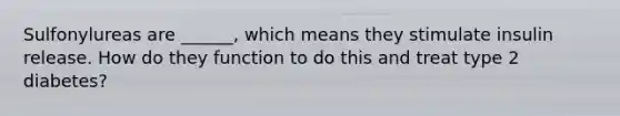 Sulfonylureas are ______, which means they stimulate insulin release. How do they function to do this and treat type 2 diabetes?