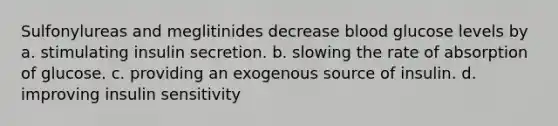 Sulfonylureas and meglitinides decrease blood glucose levels by a. stimulating insulin secretion. b. slowing the rate of absorption of glucose. c. providing an exogenous source of insulin. d. improving insulin sensitivity