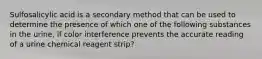 Sulfosalicylic acid is a secondary method that can be used to determine the presence of which one of the following substances in the urine, if color interference prevents the accurate reading of a urine chemical reagent strip?