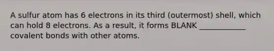 A sulfur atom has 6 electrons in its third (outermost) shell, which can hold 8 electrons. As a result, it forms BLANK ____________ covalent bonds with other atoms.