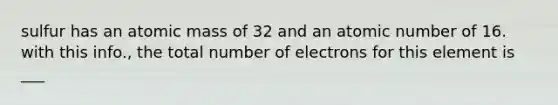 sulfur has an atomic mass of 32 and an atomic number of 16. with this info., the total number of electrons for this element is ___