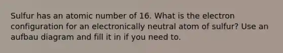 Sulfur has an atomic number of 16. What is the electron configuration for an electronically neutral atom of sulfur? Use an aufbau diagram and fill it in if you need to.