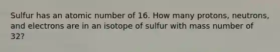 Sulfur has an atomic number of 16. How many protons, neutrons, and electrons are in an isotope of sulfur with mass number of 32?