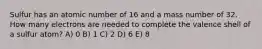 Sulfur has an atomic number of 16 and a mass number of 32. How many electrons are needed to complete the valence shell of a sulfur atom? A) 0 B) 1 C) 2 D) 6 E) 8