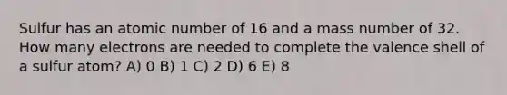 Sulfur has an atomic number of 16 and a mass number of 32. How many electrons are needed to complete the valence shell of a sulfur atom? A) 0 B) 1 C) 2 D) 6 E) 8