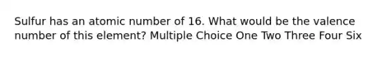 Sulfur has an atomic number of 16. What would be the valence number of this element? Multiple Choice One Two Three Four Six