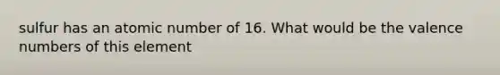 sulfur has an atomic number of 16. What would be the valence numbers of this element