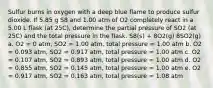 Sulfur burns in oxygen with a deep blue flame to produce sulfur dioxide. If 5.85 g S8 and 1.00 atm of O2 completely react in a 5.00 L flask (at 25C), determine the partial pressure of SO2 (at 25C) and the total pressure in the flask. S8(s) + 8O2(g) 8SO2(g) a. O2 = 0 atm, SO2 = 1.00 atm, total pressure = 1.00 atm b. O2 = 0.093 atm, SO2 = 0.917 atm, total pressure = 1.00 atm c. O2 = 0.107 atm, SO2 = 0.893 atm, total pressure = 1.00 atm d. O2 = 0.855 atm, SO2 = 0.145 atm, total pressure = 1.00 atm e. O2 = 0.917 atm, SO2 = 0.163 atm, total pressure = 1.08 atm