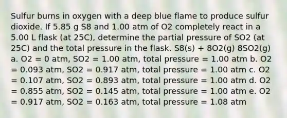 Sulfur burns in oxygen with a deep blue flame to produce sulfur dioxide. If 5.85 g S8 and 1.00 atm of O2 completely react in a 5.00 L flask (at 25C), determine the partial pressure of SO2 (at 25C) and the total pressure in the flask. S8(s) + 8O2(g) 8SO2(g) a. O2 = 0 atm, SO2 = 1.00 atm, total pressure = 1.00 atm b. O2 = 0.093 atm, SO2 = 0.917 atm, total pressure = 1.00 atm c. O2 = 0.107 atm, SO2 = 0.893 atm, total pressure = 1.00 atm d. O2 = 0.855 atm, SO2 = 0.145 atm, total pressure = 1.00 atm e. O2 = 0.917 atm, SO2 = 0.163 atm, total pressure = 1.08 atm