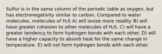 Sulfur is in the same column of the periodic table as oxygen, but has electronegativity similar to carbon. Compared to water molecules, molecules of H₂S A) will ionize more readily. B) will have greater cohesion to other molecules of H₂S. C) will have a greater tendency to form hydrogen bonds with each other. D) will have a higher capacity to absorb heat for the same change in temperature. E) will not form hydrogen bonds with each other.