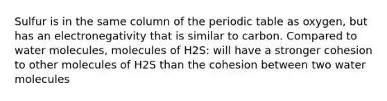 Sulfur is in the same column of the periodic table as oxygen, but has an electronegativity that is similar to carbon. Compared to water molecules, molecules of H2S: will have a stronger cohesion to other molecules of H2S than the cohesion between two water molecules