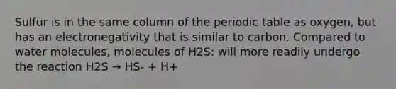 Sulfur is in the same column of the periodic table as oxygen, but has an electronegativity that is similar to carbon. Compared to water molecules, molecules of H2S: will more readily undergo the reaction H2S → HS- + H+