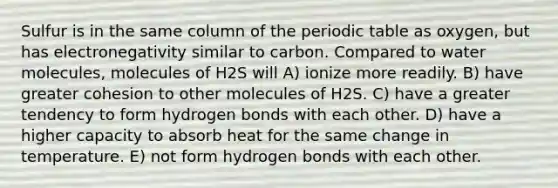 Sulfur is in the same column of the periodic table as oxygen, but has electronegativity similar to carbon. Compared to water molecules, molecules of H2S will A) ionize more readily. B) have greater cohesion to other molecules of H2S. C) have a greater tendency to form hydrogen bonds with each other. D) have a higher capacity to absorb heat for the same change in temperature. E) not form hydrogen bonds with each other.