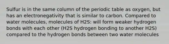 Sulfur is in the same column of the periodic table as oxygen, but has an electronegativity that is similar to carbon. Compared to water molecules, molecules of H2S: will form weaker hydrogen bonds with each other (H2S hydrogen bonding to another H2S) compared to the hydrogen bonds between two water molecules