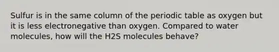 Sulfur is in the same column of the periodic table as oxygen but it is less electronegative than oxygen. Compared to water molecules, how will the H2S molecules behave?