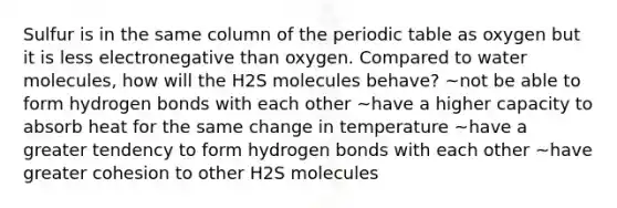 Sulfur is in the same column of the periodic table as oxygen but it is less electronegative than oxygen. Compared to water molecules, how will the H2S molecules behave? ~not be able to form hydrogen bonds with each other ~have a higher capacity to absorb heat for the same change in temperature ~have a greater tendency to form hydrogen bonds with each other ~have greater cohesion to other H2S molecules